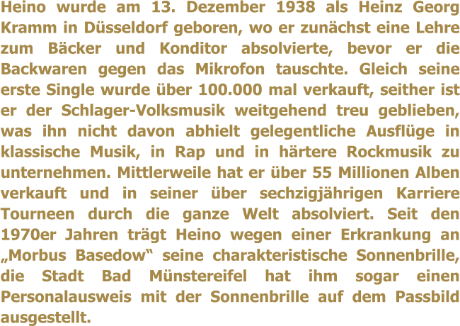 Heino wurde am 13. Dezember 1938 als Heinz Georg Kramm in Dsseldorf geboren, wo er zunchst eine Lehre zum Bcker und Konditor absolvierte, bevor er die Backwaren gegen das Mikrofon tauschte. Gleich seine erste Single wurde ber 100.000 mal verkauft, seither ist er der Schlager-Volksmusik weitgehend treu geblieben, was ihn nicht davon abhielt gelegentliche Ausflge in klassische Musik, in Rap und in hrtere Rockmusik zu unternehmen. Mittlerweile hat er ber 55 Millionen Alben verkauft und in seiner ber sechzigjhrigen Karriere Tourneen durch die ganze Welt absolviert. Seit den 1970er Jahren trgt Heino wegen einer Erkrankung an Morbus Basedow seine charakteristische Sonnenbrille, die Stadt Bad Mnstereifel hat ihm sogar einen Personalausweis mit der Sonnenbrille auf dem Passbild ausgestellt.