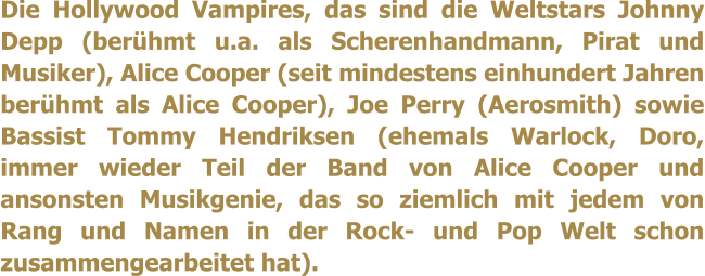 Die Hollywood Vampires, das sind die Weltstars Johnny Depp (berhmt u.a. als Scherenhandmann, Pirat und Musiker), Alice Cooper (seit mindestens einhundert Jahren berhmt als Alice Cooper), Joe Perry (Aerosmith) sowie Bassist Tommy Hendriksen (ehemals Warlock, Doro, immer wieder Teil der Band von Alice Cooper und ansonsten Musikgenie, das so ziemlich mit jedem von Rang und Namen in der Rock- und Pop Welt schon zusammengearbeitet hat).