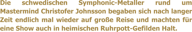 Die schwedischen Symphonic-Metaller rund um Mastermind Christofer Johnsson begaben sich nach langer Zeit endlich mal wieder auf groe Reise und machten fr eine Show auch in heimischen Ruhrpott-Gefilden Halt.