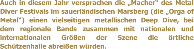 Auch in diesem Jahr versprachen die Macher des Metal Diver Festivals im sauerlndischen Marsberg (die Orga of Metal) einen vielseitigen metallischen Deep Dive, bei dem regionale Bands zusammen mit nationalen und internationalen Gren der Szene die rtliche Schtzenhalle abreien wrden.