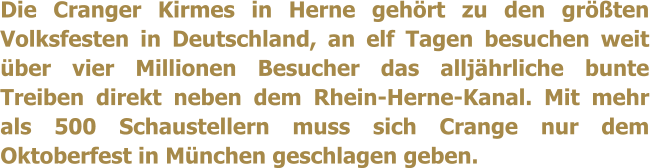 Die Cranger Kirmes in Herne gehrt zu den grten Volksfesten in Deutschland, an elf Tagen besuchen weit ber vier Millionen Besucher das alljhrliche bunte Treiben direkt neben dem Rhein-Herne-Kanal. Mit mehr als 500 Schaustellern muss sich Crange nur dem Oktoberfest in Mnchen geschlagen geben.