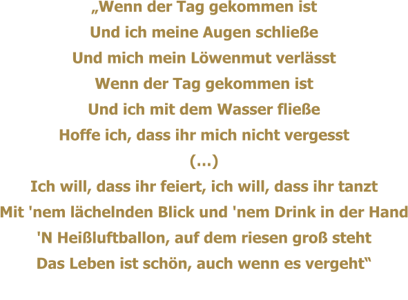 Wenn der Tag gekommen ist Und ich meine Augen schliee Und mich mein Lwenmut verlsst Wenn der Tag gekommen ist Und ich mit dem Wasser fliee Hoffe ich, dass ihr mich nicht vergesst () Ich will, dass ihr feiert, ich will, dass ihr tanzt Mit 'nem lchelnden Blick und 'nem Drink in der Hand 'N Heiluftballon, auf dem riesen gro steht Das Leben ist schn, auch wenn es vergeht