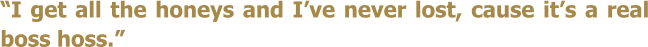 I get all the honeys and Ive never lost, cause its a real boss hoss.