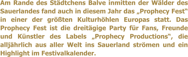 Am Rande des Stdtchens Balve inmitten der Wlder des Sauerlandes fand auch in diesem Jahr das Prophecy Fest in einer der grten Kulturhhlen Europas statt. Das Prophecy Fest ist die dreitgige Party fr Fans, Freunde und Knstler des Labels Prophecy Productions, die alljhrlich aus aller Welt ins Sauerland strmen und ein Highlight im Festivalkalender.