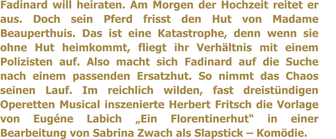 Fadinard will heiraten. Am Morgen der Hochzeit reitet er aus. Doch sein Pferd frisst den Hut von Madame Beauperthuis. Das ist eine Katastrophe, denn wenn sie ohne Hut heimkommt, fliegt ihr Verhltnis mit einem Polizisten auf. Also macht sich Fadinard auf die Suche nach einem passenden Ersatzhut. So nimmt das Chaos seinen Lauf. Im reichlich wilden, fast dreistndigen Operetten Musical inszenierte Herbert Fritsch die Vorlage von Eugne Labich Ein Florentinerhut in einer Bearbeitung von Sabrina Zwach als Slapstick  Komdie.