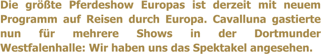 Die grte Pferdeshow Europas ist derzeit mit neuem Programm auf Reisen durch Europa. Cavalluna gastierte nun fr mehrere Shows in der Dortmunder Westfalenhalle: Wir haben uns das Spektakel angesehen.