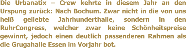 Die Urbanatix � Crew kehrte in diesem Jahr an den Urspung zur�ck: Nach Bochum. Zwar nicht in die von uns hei� geliebte Jahrhunderthalle, sondern in den RuhrCongress, welcher zwar keine Sch�nheitspreise gewinnt, jedoch einen deutlich passenderen Rahmen als die Grugahalle Essen im Vorjahr bot.